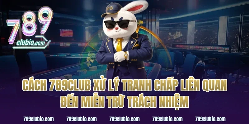 Cách 789Club Xử Lý Tranh Chấp Liên Quan Đến Miễn Trừ Trách Nhiệm