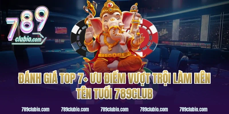 Đánh giá top 7+ ưu điểm vượt trội làm nên tên tuổi 789Club