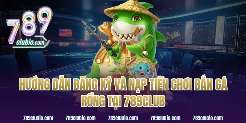 Hướng Dẫn Đăng Ký Và Nạp Tiền Chơi Bắn Cá Rồng Tại 789Club