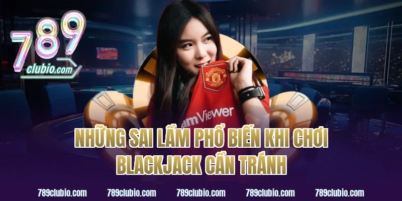 Những Sai Lầm Phổ Biến Khi Chơi Blackjack Cần Tránh