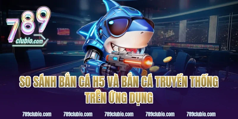 So sánh bắn cá h5 và bắn cá truyền thống trên ứng dụng