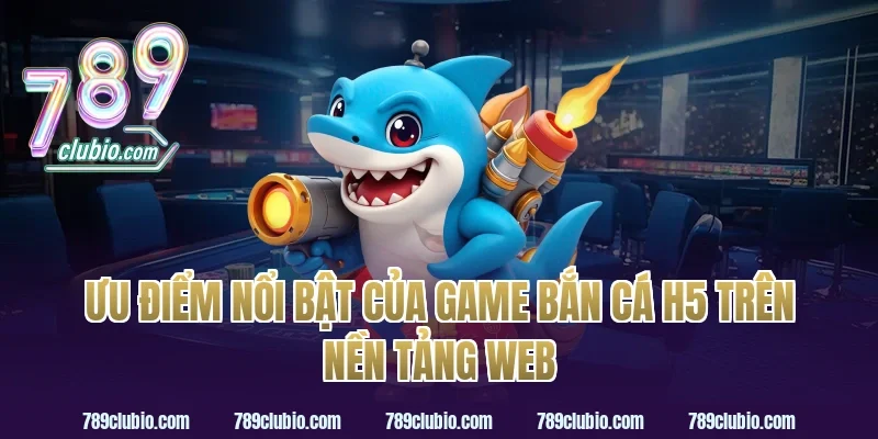 Ưu điểm nổi bật của game bắn cá h5 trên nền tảng web