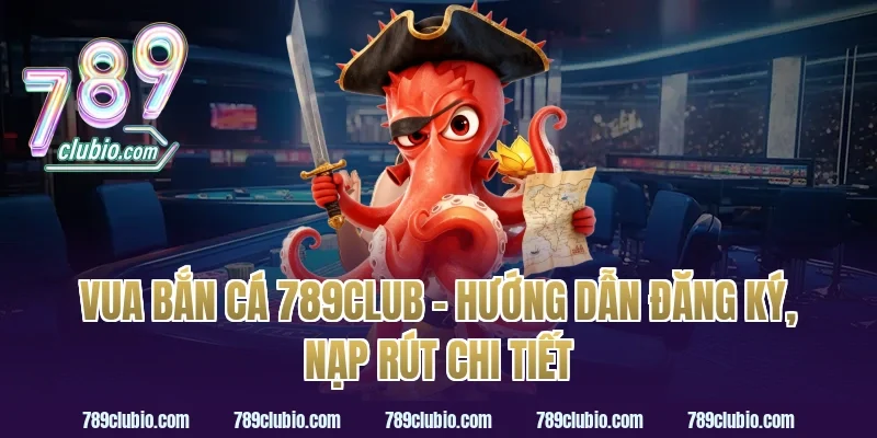 vua bắn cá 789club – hướng dẫn đăng ký, nạp rút chi tiết