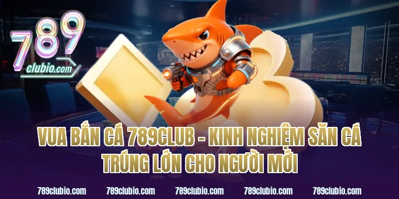 vua bắn cá 789club – kinh nghiệm săn cá trúng lớn cho người mới