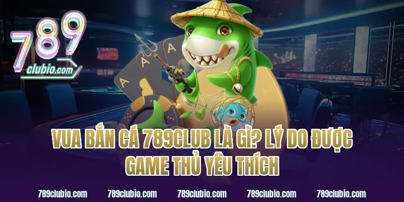 vua bắn cá 789club là gì? Lý do được game thủ yêu thích